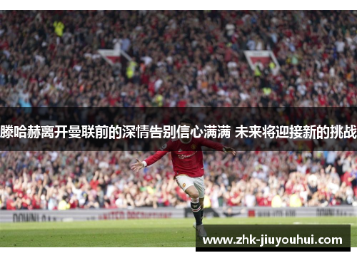 滕哈赫离开曼联前的深情告别信心满满 未来将迎接新的挑战