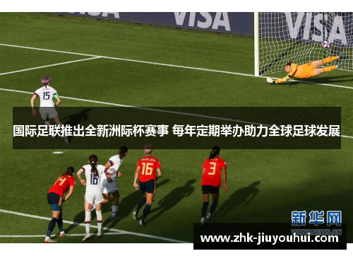 国际足联推出全新洲际杯赛事 每年定期举办助力全球足球发展