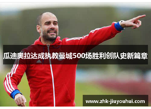 瓜迪奥拉达成执教曼城500场胜利创队史新篇章